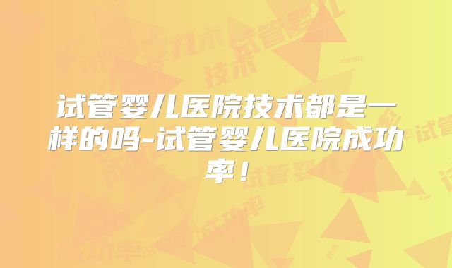 试管婴儿医院技术都是一样的吗-试管婴儿医院成功率！