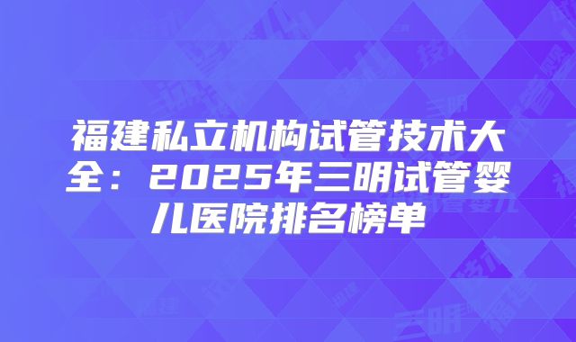 福建私立机构试管技术大全：2025年三明试管婴儿医院排名榜单