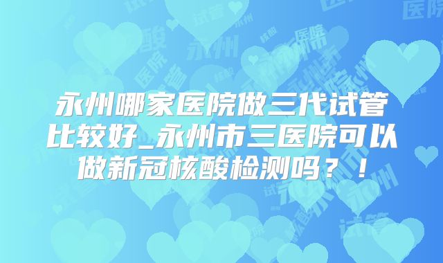 永州哪家医院做三代试管比较好_永州市三医院可以做新冠核酸检测吗？！