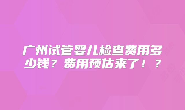 广州试管婴儿检查费用多少钱?费用预估来了!?