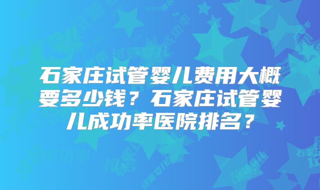 石家庄试管婴儿费用大概要多少钱？石家庄试管婴儿成功率医院排名？