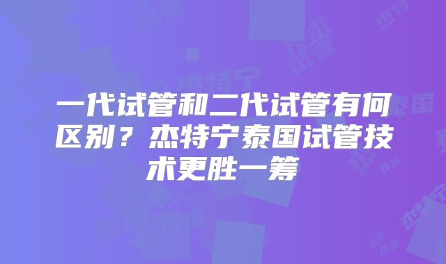 一代试管和二代试管有何区别？杰特宁泰国试管技术更胜一筹
