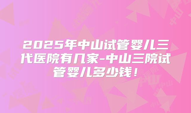 2025年中山试管婴儿三代医院有几家-中山三院试管婴儿多少钱!