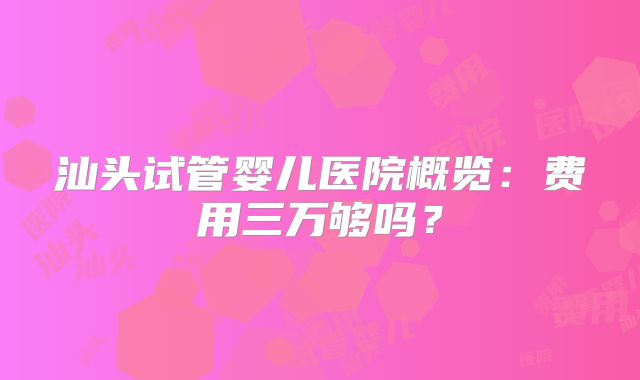 汕头试管婴儿医院概览:费用三万够吗?