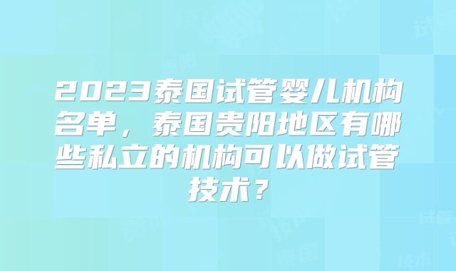 2023泰国试管婴儿机构名单,泰国贵阳地区有哪些私立的机构可以做试管技术?