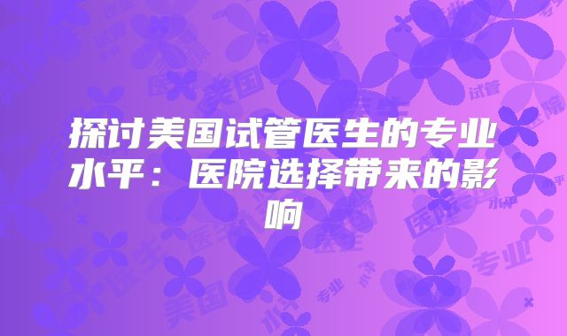 探讨美国试管医生的专业水平:医院选择带来的影响