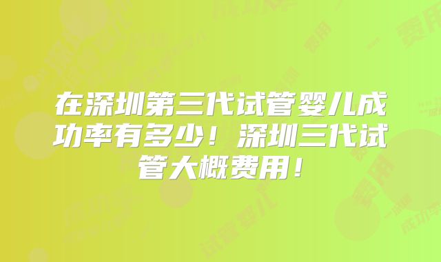 在深圳第三代试管婴儿成功率有多少!深圳三代试管大概费用!