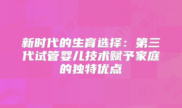 新时代的生育选择：第三代试管婴儿技术赋予家庭的独特优点