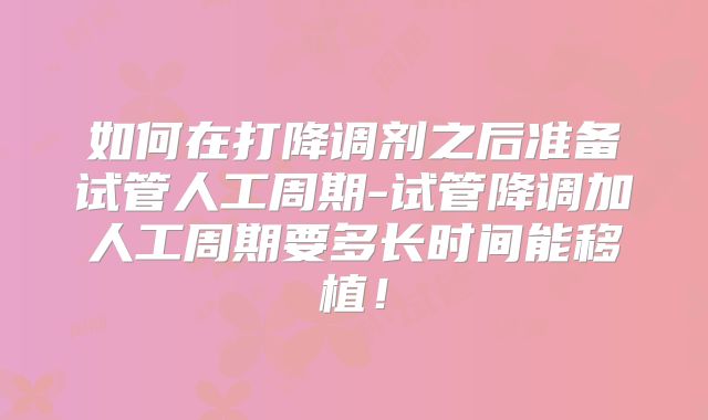 如何在打降调剂之后准备试管人工周期-试管降调加人工周期要多长时间能移植！