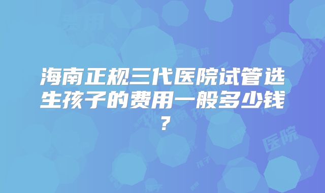 海南正规三代医院试管选生孩子的费用一般多少钱?