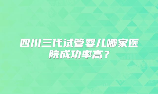 四川三代试管婴儿哪家医院成功率高？