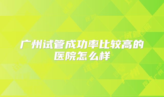 广州试管成功率比较高的医院怎么样