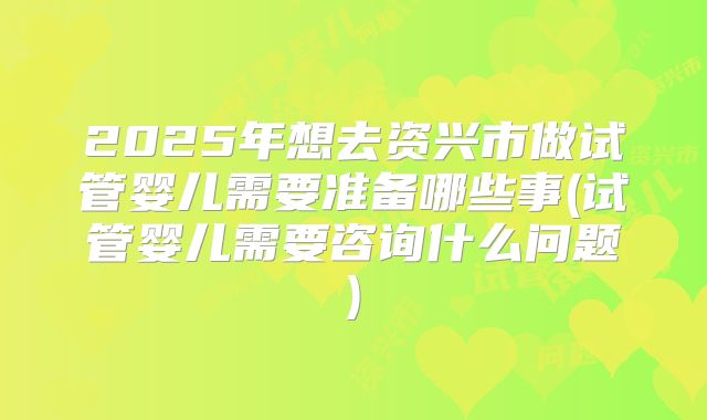 2025年想去资兴市做试管婴儿需要准备哪些事(试管婴儿需要咨询什么问题)