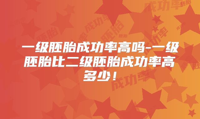 一级胚胎成功率高吗-一级胚胎比二级胚胎成功率高多少!