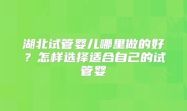 湖北试管婴儿哪里做的好？怎样选择适合自己的试管婴