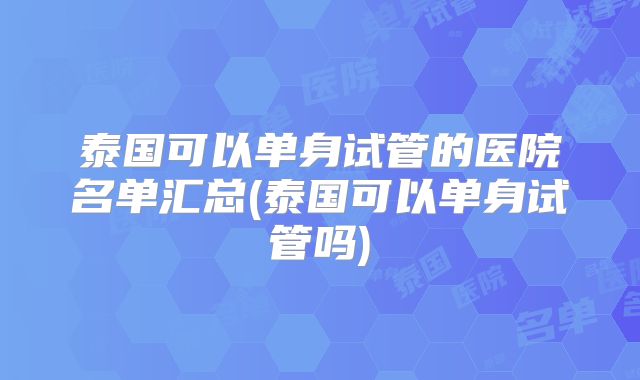 泰国可以单身试管的医院名单汇总(泰国可以单身试管吗)