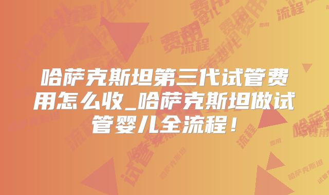 哈萨克斯坦第三代试管费用怎么收_哈萨克斯坦做试管婴儿全流程！