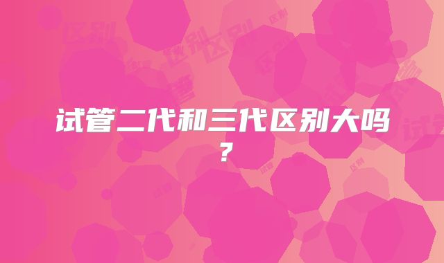 试管二代和三代区别大吗?