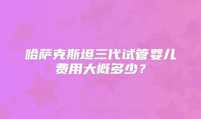 哈萨克斯坦三代试管婴儿费用大概多少？
