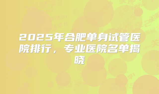 2025年合肥单身试管医院排行,专业医院名单揭晓