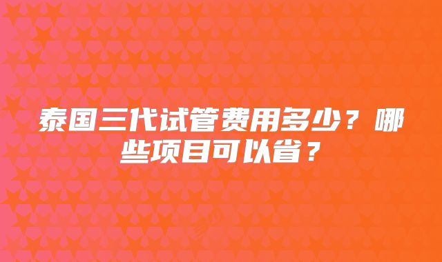 泰国三代试管费用多少?哪些项目可以省?