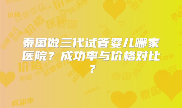 泰国做三代试管婴儿哪家医院?成功率与价格对比?