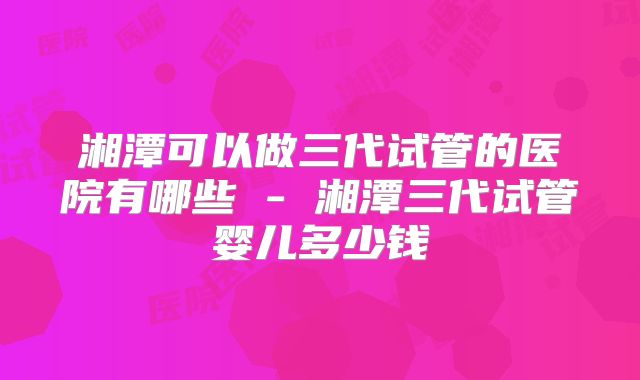湘潭可以做三代试管的医院有哪些 - 湘潭三代试管婴儿多少钱