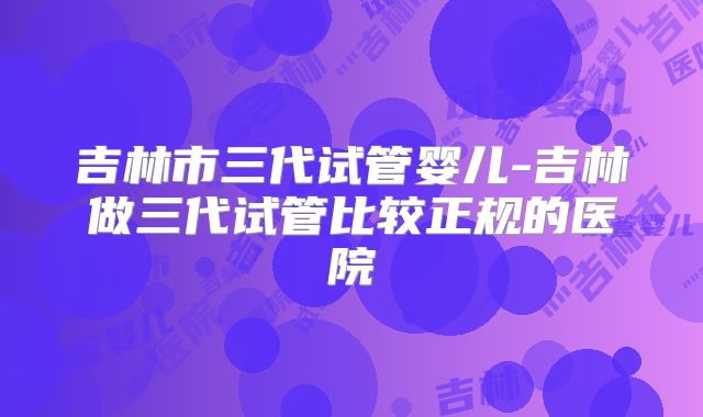 吉林市三代试管婴儿-吉林做三代试管比较正规的医院
