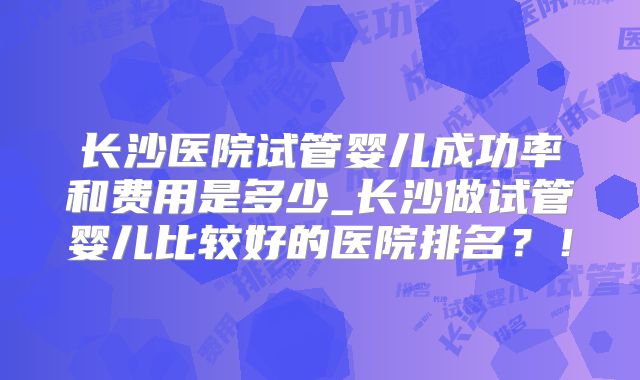 长沙医院试管婴儿成功率和费用是多少_长沙做试管婴儿比较好的医院排名?!