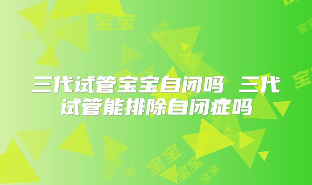 三代试管宝宝自闭吗 三代试管能排除自闭症吗