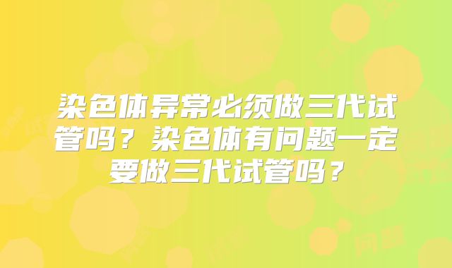 染色体异常必须做三代试管吗?染色体有问题一定要做三代试管吗?