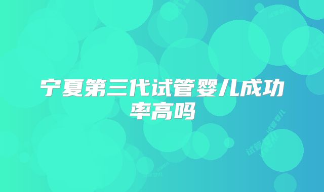 宁夏第三代试管婴儿成功率高吗