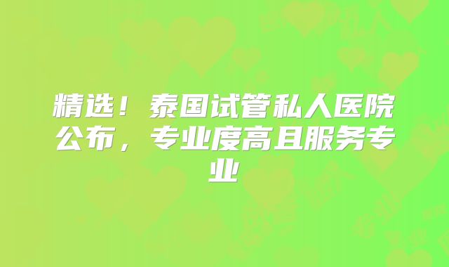 精选！泰国试管私人医院公布，专业度高且服务专业