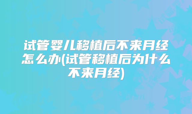 试管婴儿移植后不来月经怎么办(试管移植后为什么不来月经)