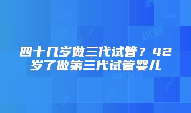 四十几岁做三代试管？42岁了做第三代试管婴儿