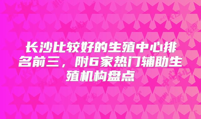 长沙比较好的生殖中心排名前三，附6家热门辅助生殖机构盘点