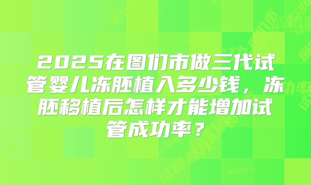 2025在图们市做三代试管婴儿冻胚植入多少钱,冻胚移植后怎样才能增加试管成功率?