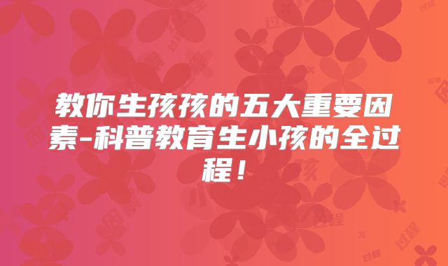 教你生孩孩的五大重要因素-科普教育生小孩的全过程!