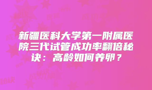 新疆医科大学第一附属医院三代试管成功率翻倍秘诀：高龄如何养卵？