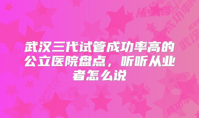 武汉三代试管成功率高的公立医院盘点，听听从业者怎么说