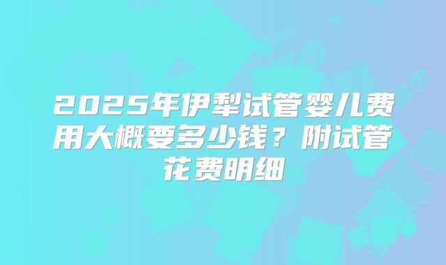 2025年伊犁试管婴儿费用大概要多少钱?附试管花费明细