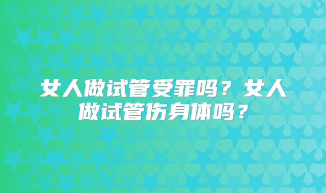 女人做试管受罪吗？女人做试管伤身体吗？