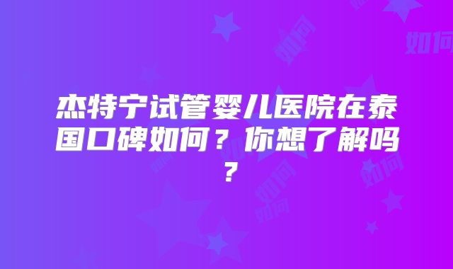 杰特宁试管婴儿医院在泰国口碑如何？你想了解吗？