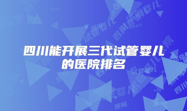 四川能开展三代试管婴儿的医院排名