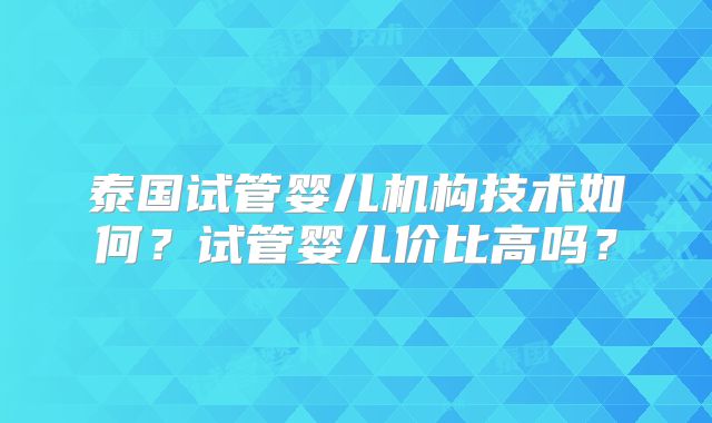 泰国试管婴儿机构技术如何?试管婴儿价比高吗?