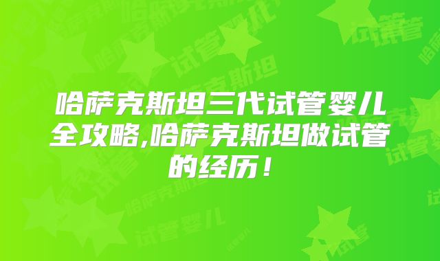 哈萨克斯坦三代试管婴儿全攻略,哈萨克斯坦做试管的经历！