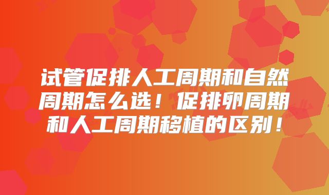 试管促排人工周期和自然周期怎么选!促排卵周期和人工周期移植的区别!