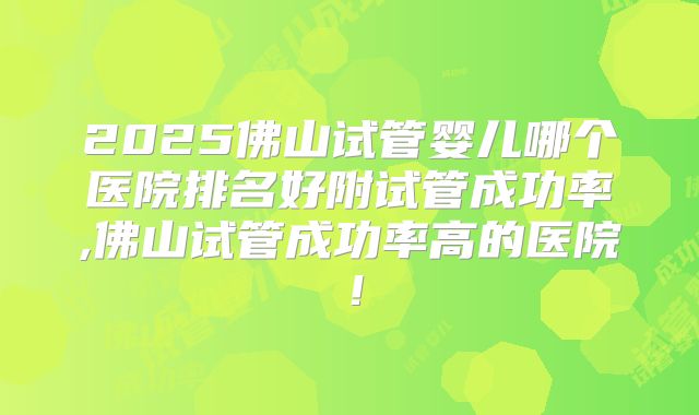 2025佛山试管婴儿哪个医院排名好附试管成功率,佛山试管成功率高的医院！