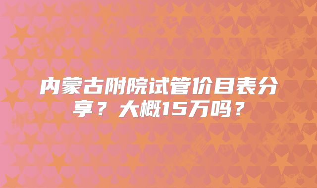 内蒙古附院试管价目表分享？大概15万吗？