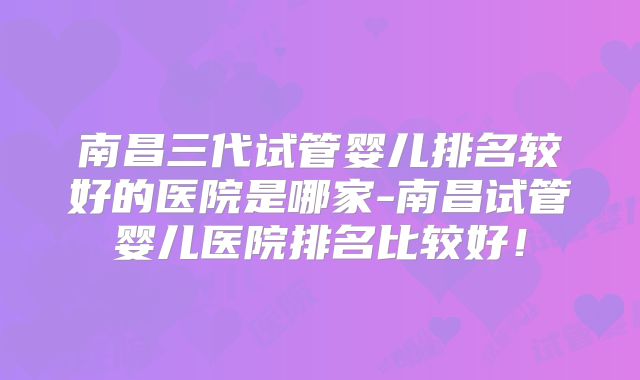 南昌三代试管婴儿排名较好的医院是哪家-南昌试管婴儿医院排名比较好！